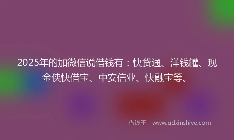 2025年的加微信说借钱有：快贷通、洋钱罐、现金侠快借宝、中安信业、快融宝等。
