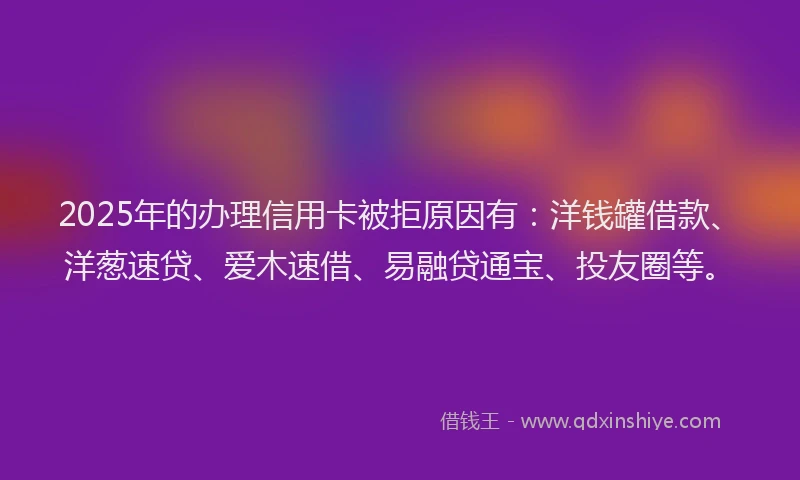 2025年的办理信用卡被拒原因有：洋钱罐借款、洋葱速贷、爱木速借、易融贷通宝、投友圈等。
