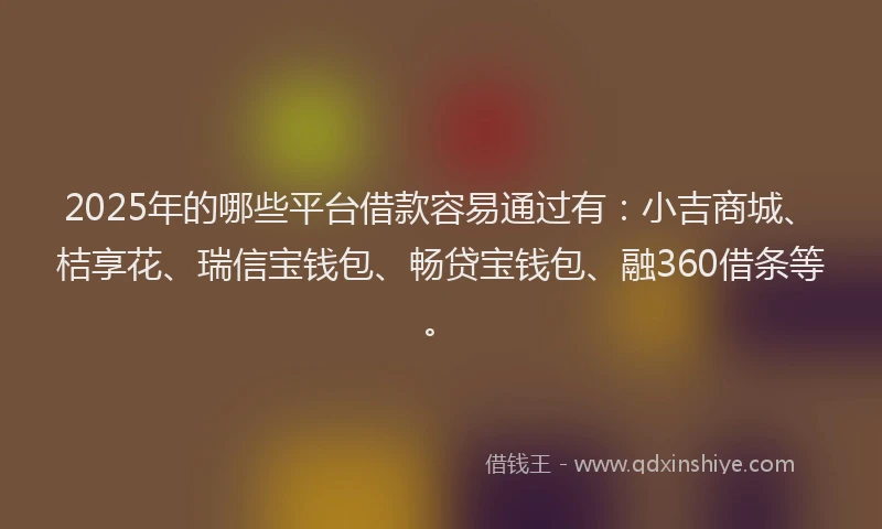 2025年的哪些平台借款容易通过有：小吉商城、桔享花、瑞信宝钱包、畅贷宝钱包、融360借条等。