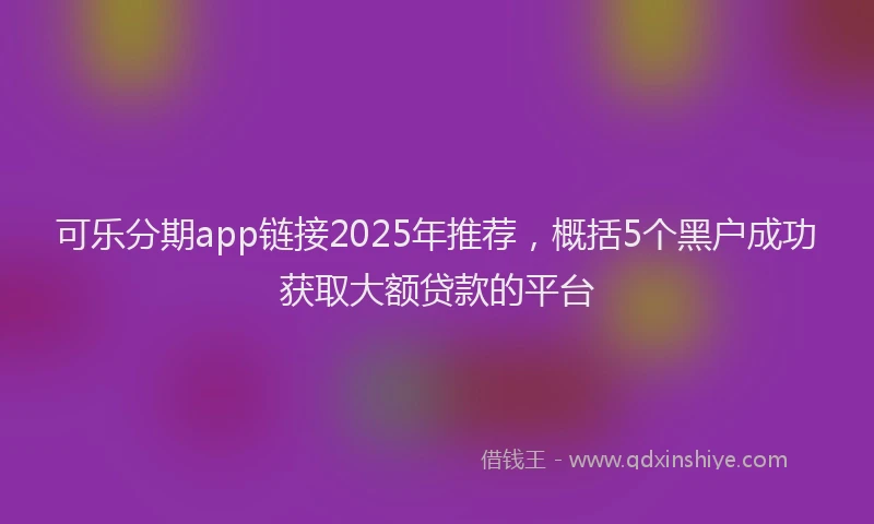 可乐分期app链接2025年推荐，概括5个黑户成功获取大额贷款的平台