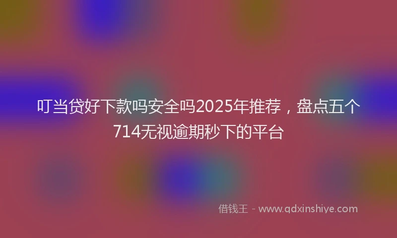 叮当贷好下款吗安全吗2025年推荐，盘点五个714无视逾期秒下的平台
