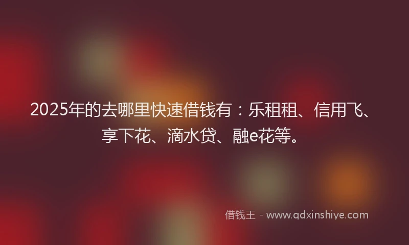 2025年的去哪里快速借钱有：乐租租、信用飞、享下花、滴水贷、融e花等。