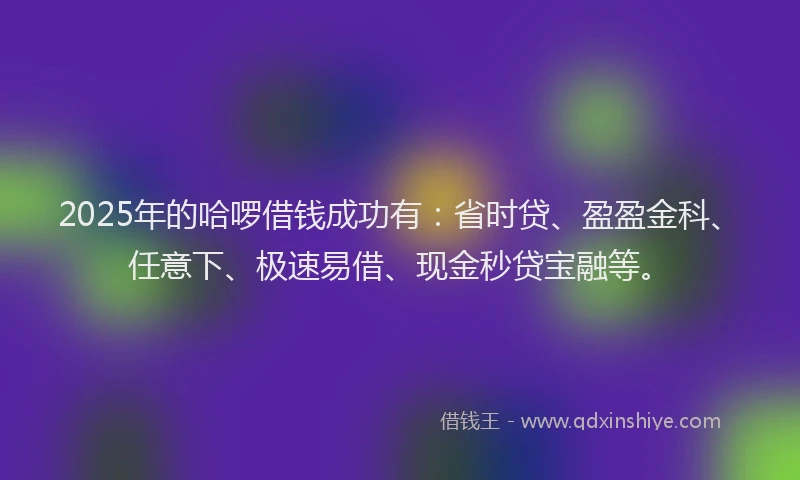 2025年的哈啰借钱成功有：省时贷、盈盈金科、任意下、极速易借、现金秒贷宝融等。