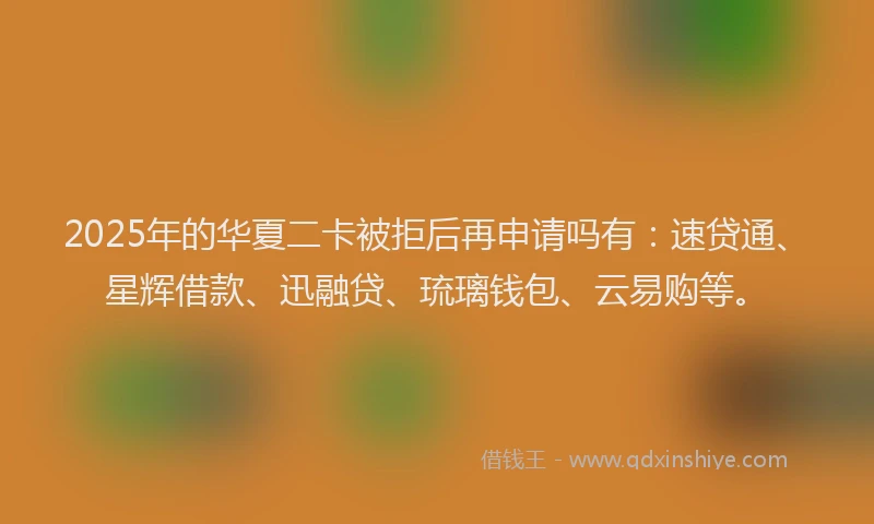 2025年的华夏二卡被拒后再申请吗有：速贷通、星辉借款、迅融贷、琉璃钱包、云易购等。