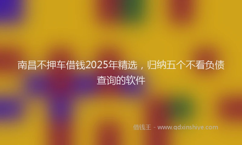 南昌不押车借钱2025年精选，归纳五个不看负债查询的软件