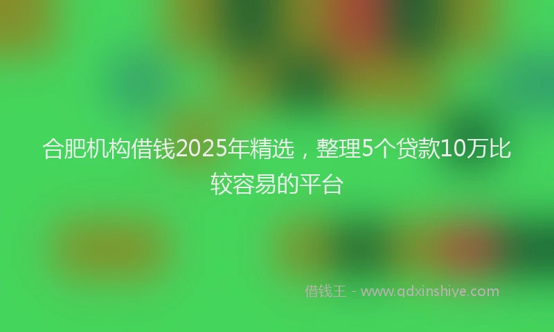 合肥机构借钱2025年精选，整理5个贷款10万比较容易的平台