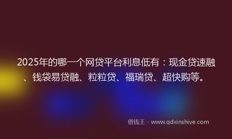 2025年的哪一个网贷平台利息低有：现金贷速融、钱袋易贷融、粒粒贷、福瑞贷、超快购等。