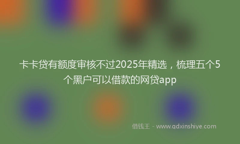 卡卡贷有额度审核不过2025年精选，梳理五个5个黑户可以借款的网贷app
