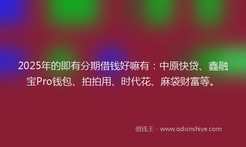 2025年的即有分期借钱好嘛有：中原快贷、鑫融宝Pro钱包、拍拍用、时代花、麻袋财富等。