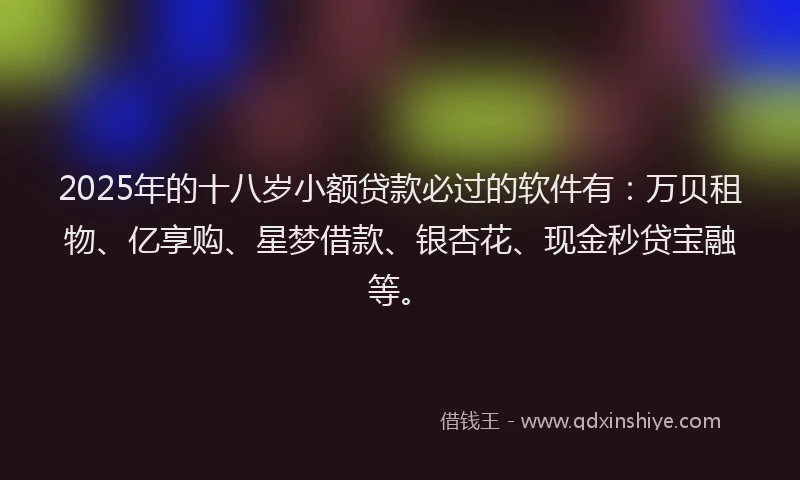 2025年的十八岁小额贷款必过的软件有：万贝租物、亿享购、星梦借款、银杏花、现金秒贷宝融等。