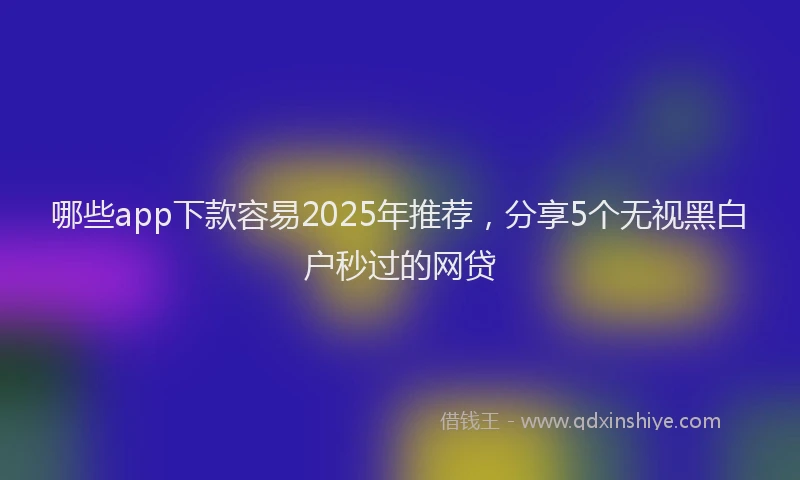 哪些app下款容易2025年推荐，分享5个无视黑白户秒过的网贷
