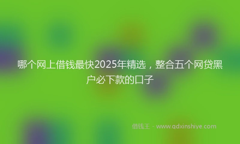 哪个网上借钱最快2025年精选，整合五个网贷黑户必下款的口子