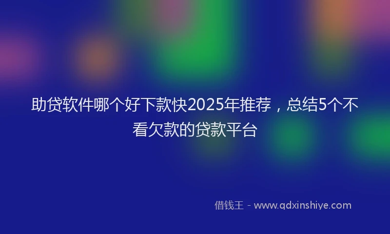 助贷软件哪个好下款快2025年推荐，总结5个不看欠款的贷款平台