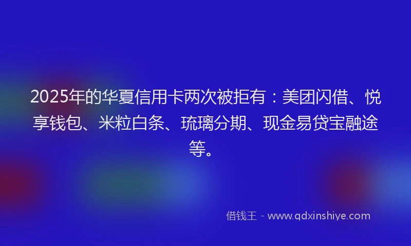 2025年的华夏信用卡两次被拒有：美团闪借、悦享钱包、米粒白条、琉璃分期、现金易贷宝融途等。