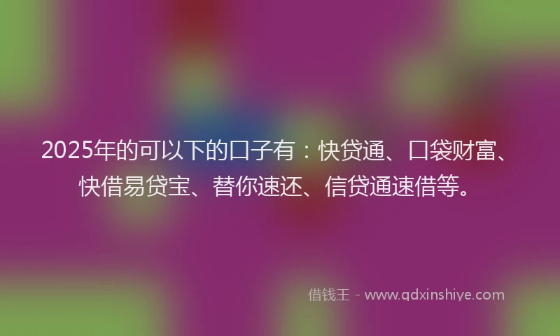 2025年的可以下的口子有：快贷通、口袋财富、快借易贷宝、替你速还、信贷通速借等。