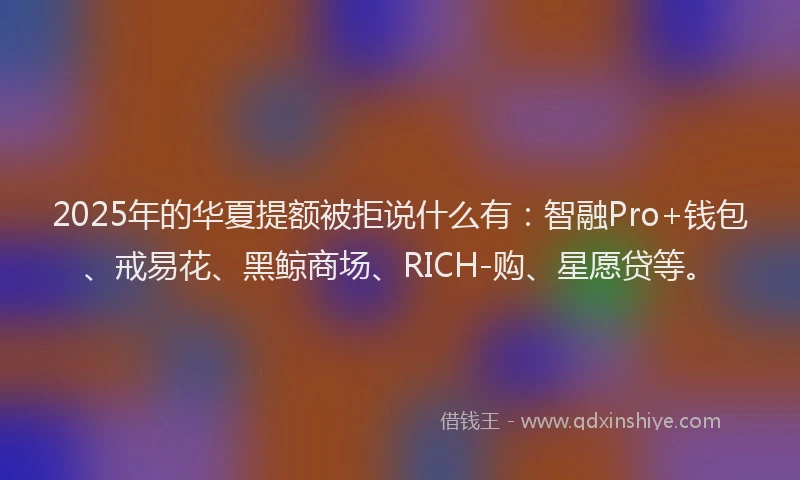 2025年的华夏提额被拒说什么有：智融Pro+钱包、戒易花、黑鲸商场、RICH-购、星愿贷等。