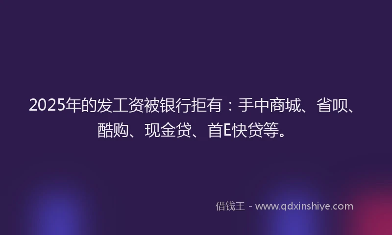 2025年的发工资被银行拒有：手中商城、省呗、酷购、现金贷、首E快贷等。