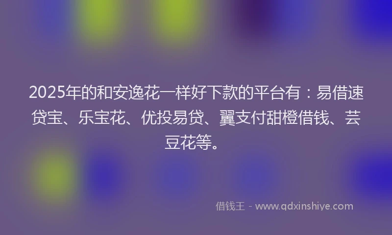 2025年的和安逸花一样好下款的平台有：易借速贷宝、乐宝花、优投易贷、翼支付甜橙借钱、芸豆花等。