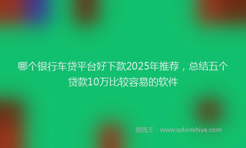 哪个银行车贷平台好下款2025年推荐，总结五个贷款10万比较容易的软件