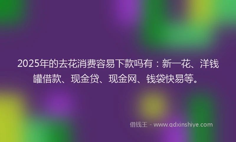 2025年的去花消费容易下款吗有：新一花、洋钱罐借款、现金贷、现金网、钱袋快易等。