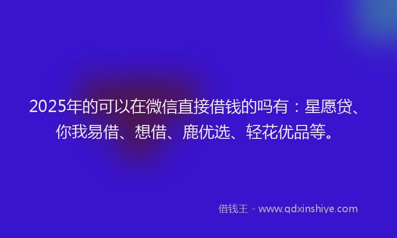2025年的可以在微信直接借钱的吗有：星愿贷、你我易借、想借、鹿优选、轻花优品等。