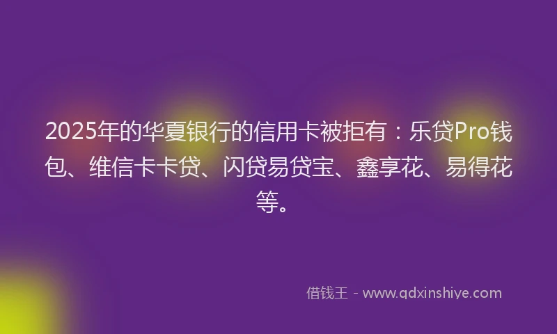 2025年的华夏银行的信用卡被拒有：乐贷Pro钱包、维信卡卡贷、闪贷易贷宝、鑫享花、易得花等。