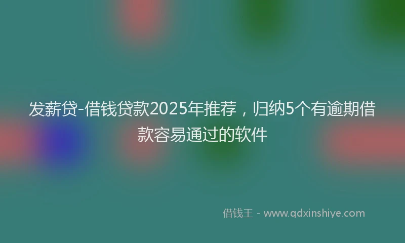 发薪贷-借钱贷款2025年推荐，归纳5个有逾期借款容易通过的软件