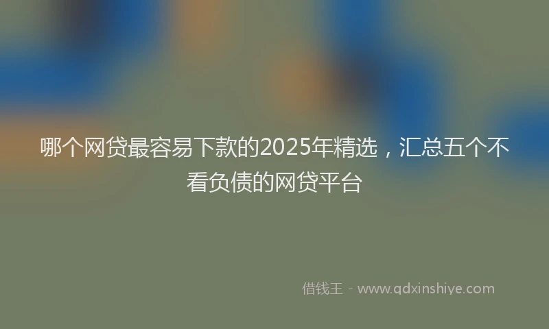 哪个网贷最容易下款的2025年精选，汇总五个不看负债的网贷平台