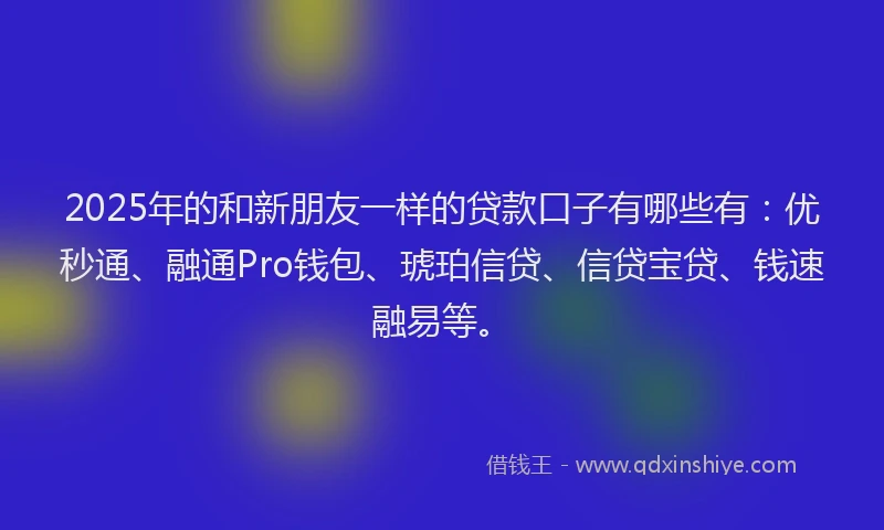 2025年的和新朋友一样的贷款口子有哪些有：优秒通、融通Pro钱包、琥珀信贷、信贷宝贷、钱速融易等。