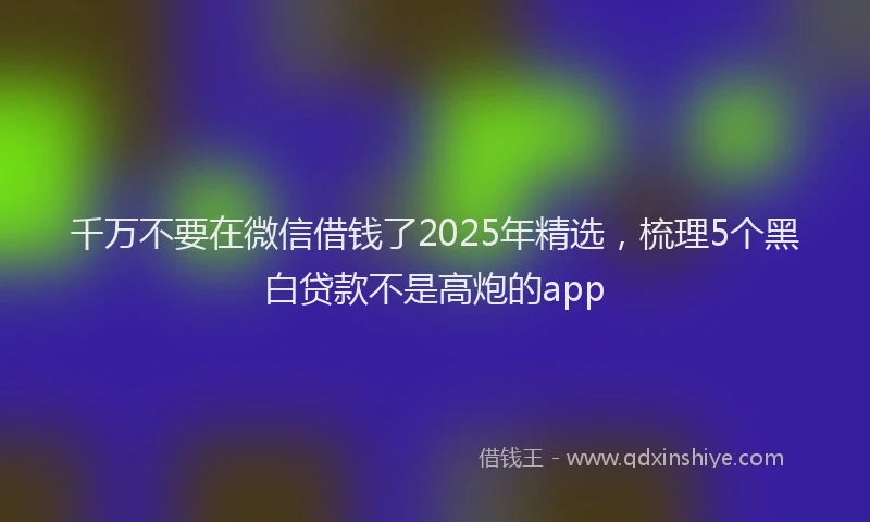 千万不要在微信借钱了2025年精选，梳理5个黑白贷款不是高炮的app