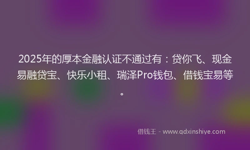 2025年的厚本金融认证不通过有：贷你飞、现金易融贷宝、快乐小租、瑞泽Pro钱包、借钱宝易等。