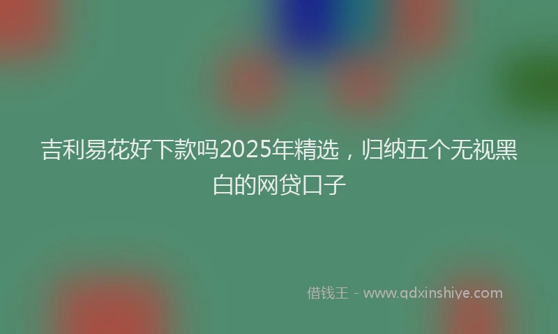 吉利易花好下款吗2025年精选，归纳五个无视黑白的网贷口子