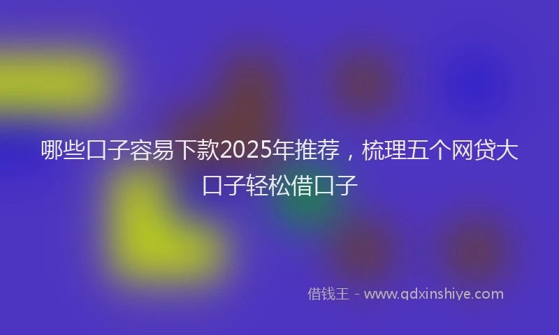 哪些口子容易下款2025年推荐，梳理五个网贷大口子轻松借口子