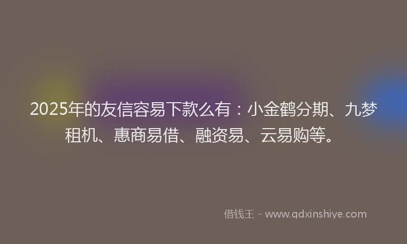 2025年的友信容易下款么有：小金鹤分期、九梦租机、惠商易借、融资易、云易购等。