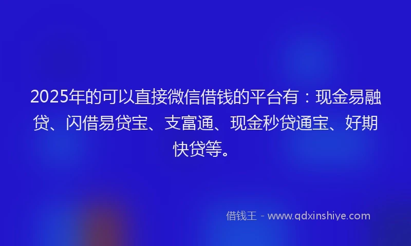 2025年的可以直接微信借钱的平台有：现金易融贷、闪借易贷宝、支富通、现金秒贷通宝、好期快贷等。