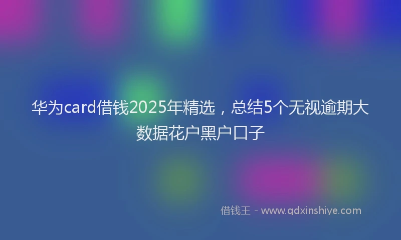 华为card借钱2025年精选，总结5个无视逾期大数据花户黑户口子