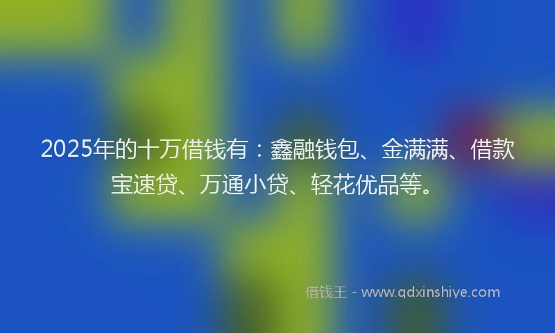 2025年的十万借钱有：鑫融钱包、金满满、借款宝速贷、万通小贷、轻花优品等。
