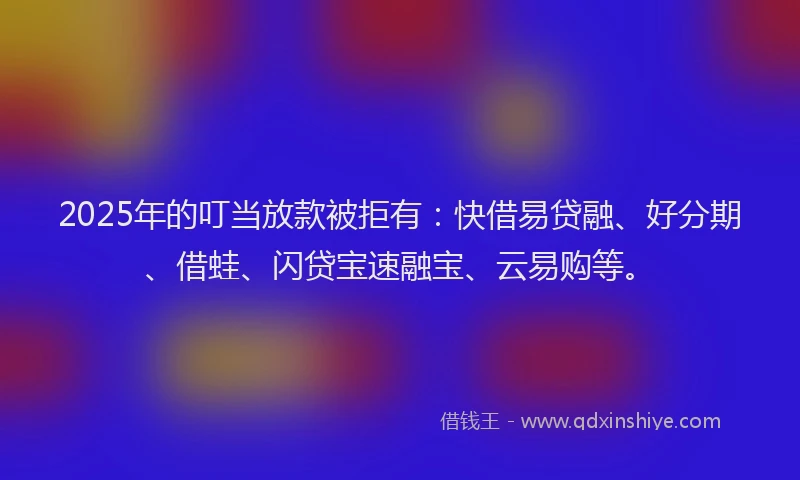 2025年的叮当放款被拒有：快借易贷融、好分期、借蛙、闪贷宝速融宝、云易购等。