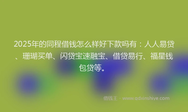 2025年的同程借钱怎么样好下款吗有：人人易贷、珊瑚买单、闪贷宝速融宝、借贷易行、福星钱包贷等。
