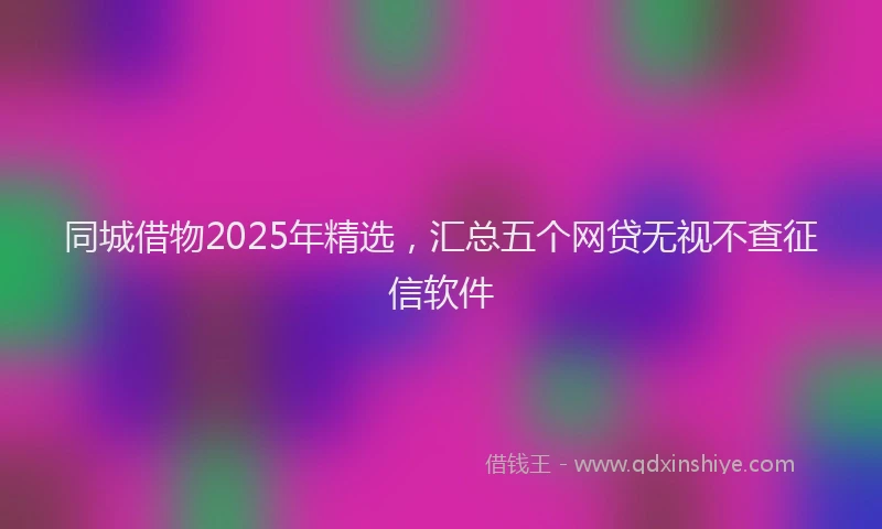 同城借物2025年精选，汇总五个网贷无视不查征信软件