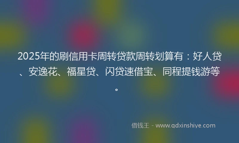 2025年的刷信用卡周转贷款周转划算有：好人贷、安逸花、福星贷、闪贷速借宝、同程提钱游等。