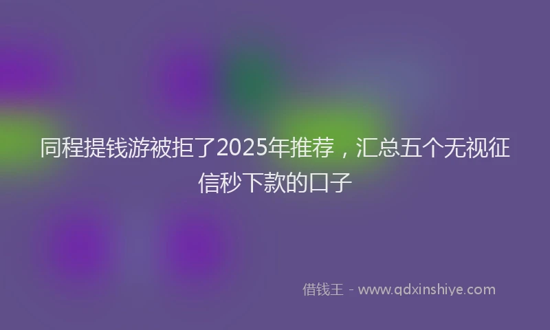同程提钱游被拒了2025年推荐，汇总五个无视征信秒下款的口子