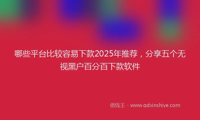 哪些平台比较容易下款2025年推荐，分享五个无视黑户百分百下款软件