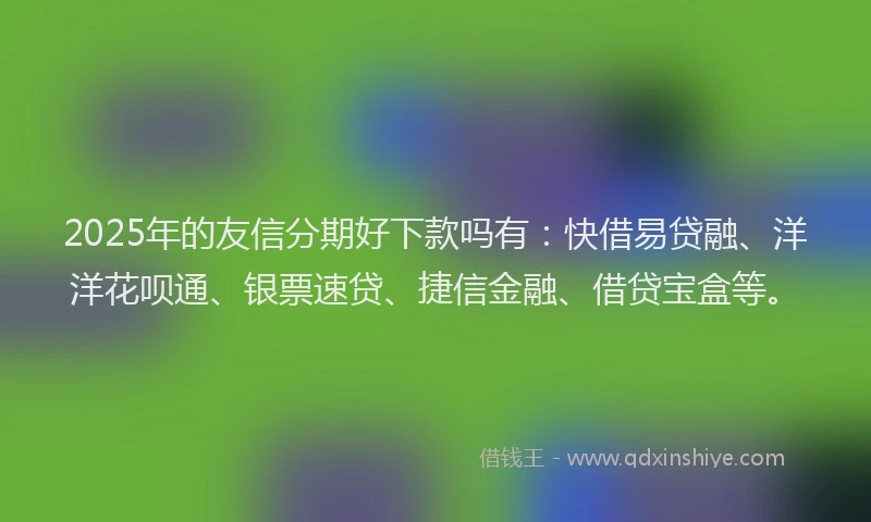 2025年的友信分期好下款吗有：快借易贷融、洋洋花呗通、银票速贷、捷信金融、借贷宝盒等。