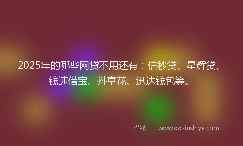 2025年的哪些网贷不用还有：信秒贷、星辉贷、钱速借宝、抖享花、迅达钱包等。