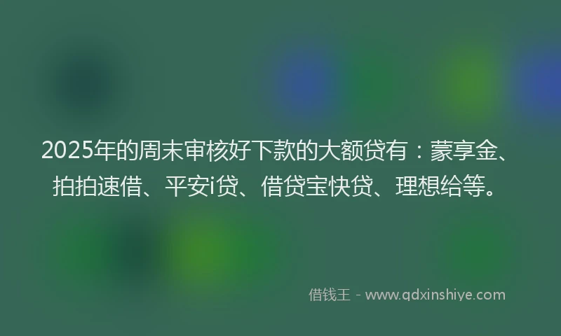 2025年的周末审核好下款的大额贷有：蒙享金、拍拍速借、平安i贷、借贷宝快贷、理想给等。