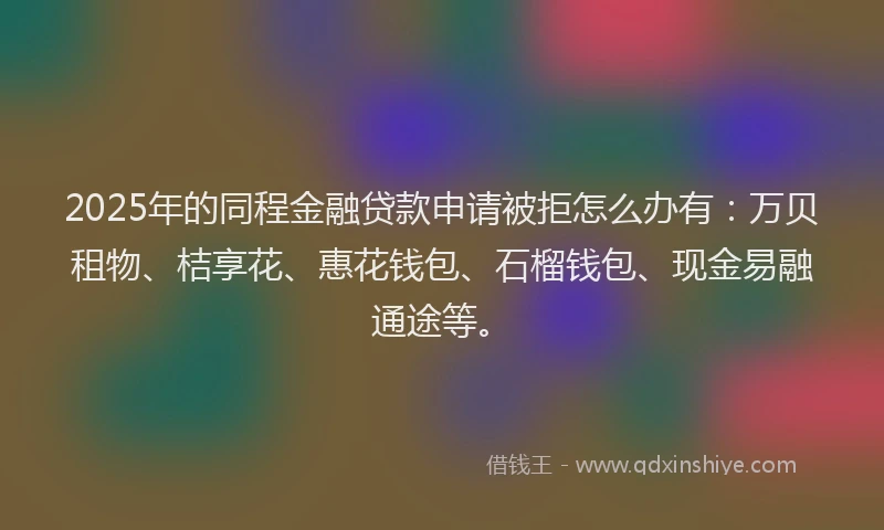 2025年的同程金融贷款申请被拒怎么办有：万贝租物、桔享花、惠花钱包、石榴钱包、现金易融通途等。