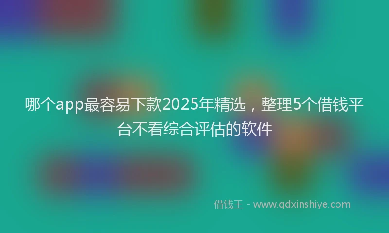 哪个app最容易下款2025年精选，整理5个借钱平台不看综合评估的软件