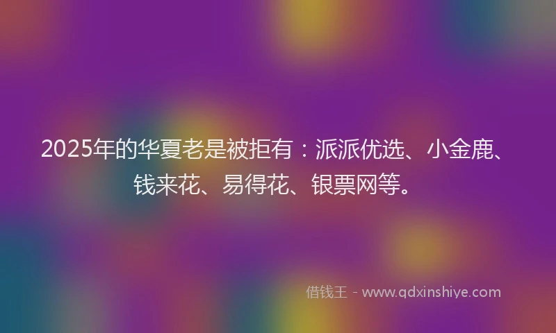 2025年的华夏老是被拒有：派派优选、小金鹿、钱来花、易得花、银票网等。