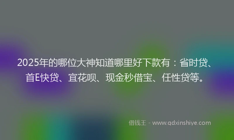 2025年的哪位大神知道哪里好下款有：省时贷、首E快贷、宜花呗、现金秒借宝、任性贷等。